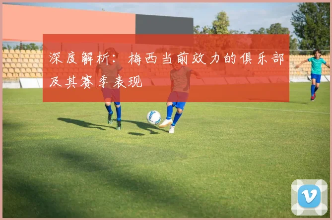 深度解析：梅西当前效力的俱乐部及其赛季表现