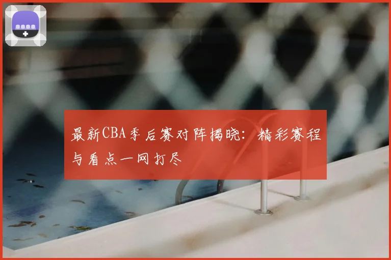最新CBA季后赛对阵揭晓：精彩赛程与看点一网打尽