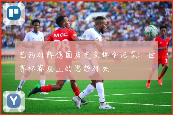 巴西对阵德国历史交锋全记录：世界杯赛场上的恩怨对决