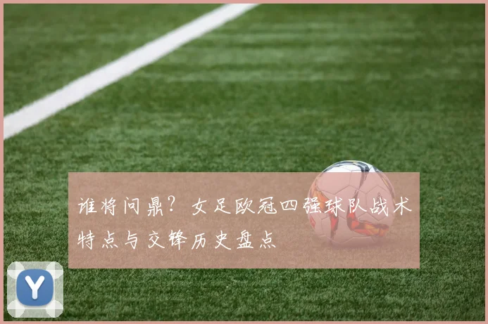 谁将问鼎？女足欧冠四强球队战术特点与交锋历史盘点
