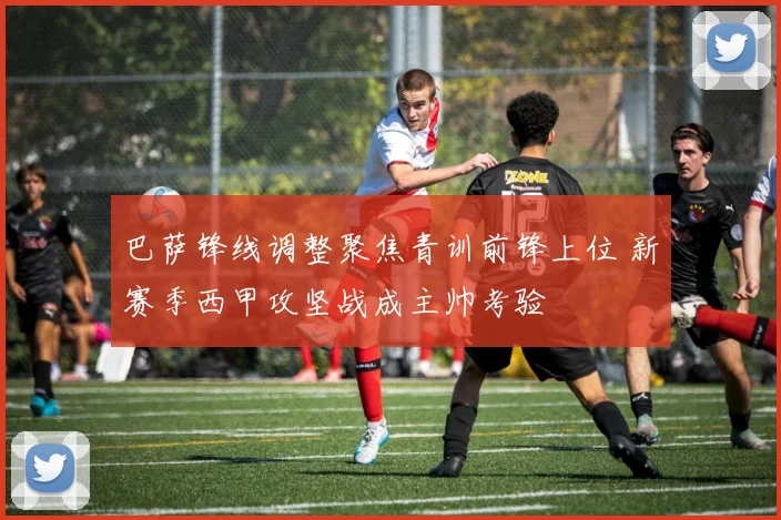 巴萨锋线调整聚焦青训前锋上位 新赛季西甲攻坚战成主帅考验