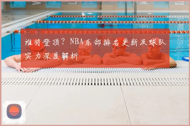 谁将登顶？NBA东部排名更新及球队实力深度解析
