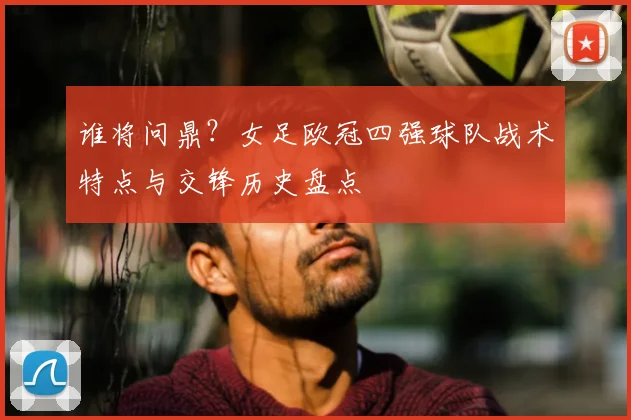 谁将问鼎？女足欧冠四强球队战术特点与交锋历史盘点