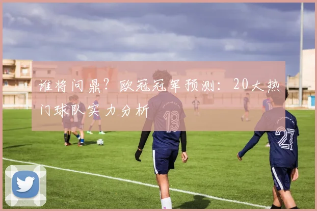 谁将问鼎?欧冠冠军预测:20大热门球队实力分析