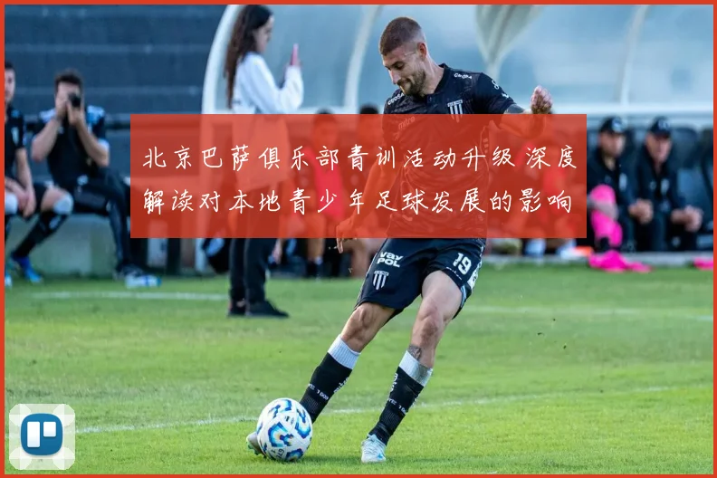 北京巴萨俱乐部青训活动升级 深度解读对本地青少年足球发展的影响