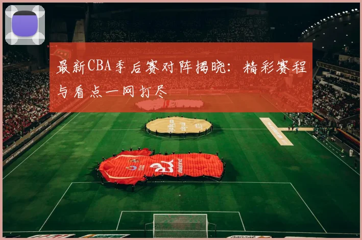 最新CBA季后赛对阵揭晓：精彩赛程与看点一网打尽