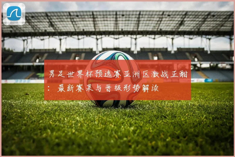 男足世界杯预选赛亚洲区激战正酣：最新赛果与晋级形势解读