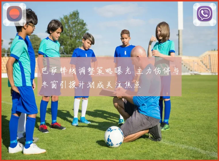 巴萨锋线调整策略曝光 主力伤停与冬窗引援计划成关注焦点