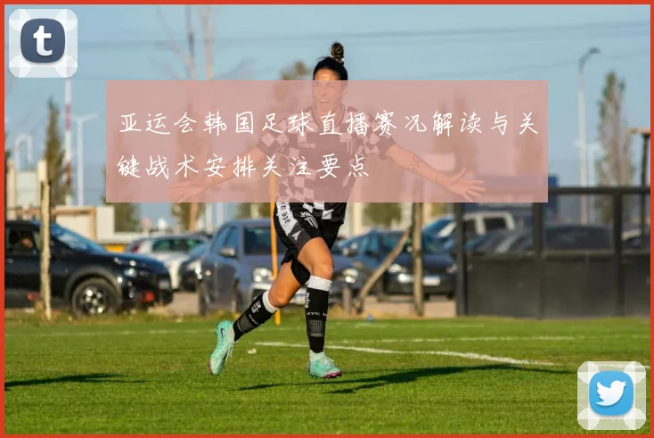 亚运会韩国足球直播赛况解读与关键战术安排关注要点